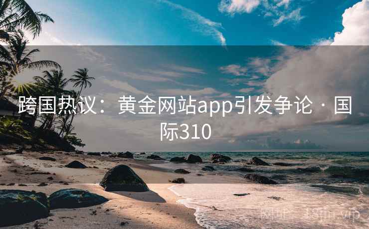 跨国热议：黄金网站app引发争论 · 国际310  第2张