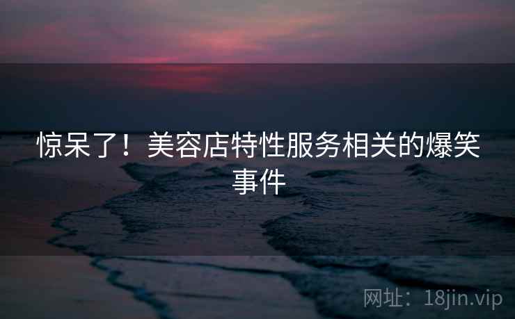 惊呆了！美容店特性服务相关的爆笑事件  第1张