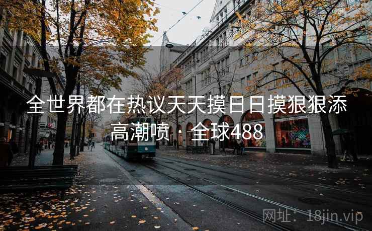 全世界都在热议天天摸日日摸狠狠添高潮喷 · 全球488