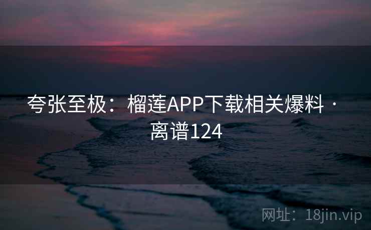 夸张至极：榴莲APP下载相关爆料 · 离谱124