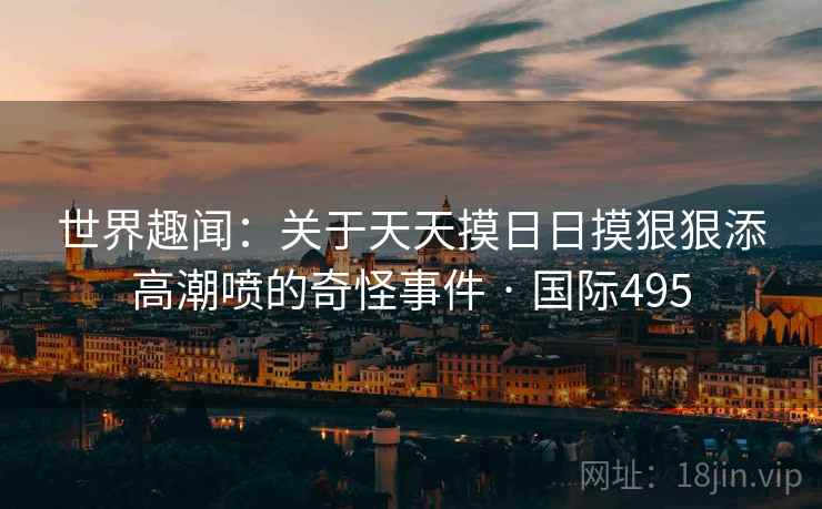 世界趣闻：关于天天摸日日摸狠狠添高潮喷的奇怪事件 · 国际495  第2张