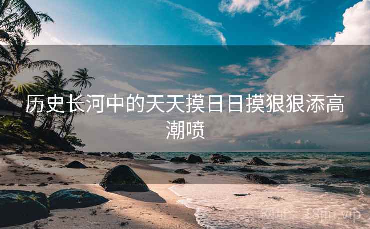 历史长河中的天天摸日日摸狠狠添高潮喷  第2张